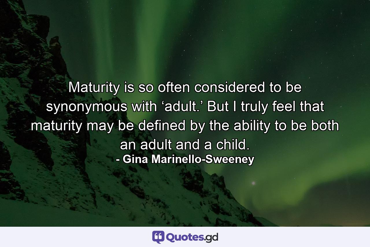 Maturity is so often considered to be synonymous with ‘adult.’ But I truly feel that maturity may be defined by the ability to be both an adult and a child. - Quote by Gina Marinello-Sweeney