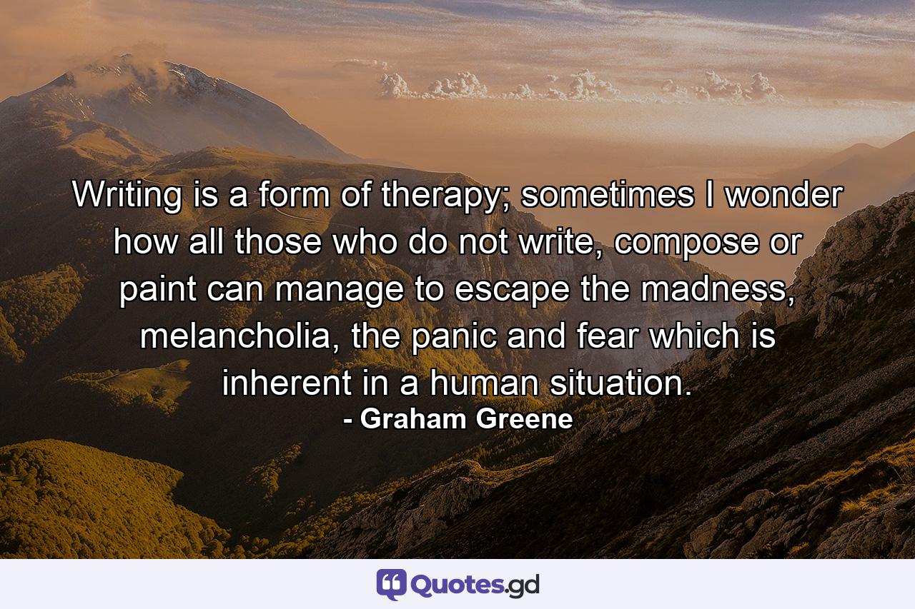 Writing is a form of therapy; sometimes I wonder how all those who do not write, compose or paint can manage to escape the madness, melancholia, the panic and fear which is inherent in a human situation. - Quote by Graham Greene