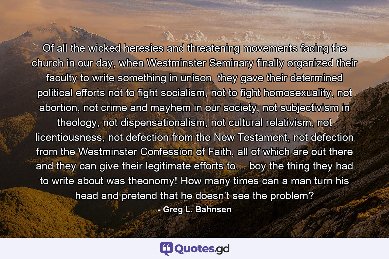 Of all the wicked heresies and threatening movements facing the church in our day, when Westminster Seminary finally organized their faculty to write something in unison, they gave their determined political efforts not to fight socialism, not to fight homosexuality, not abortion, not crime and mayhem in our society, not subjectivism in theology, not dispensationalism, not cultural relativism, not licentiousness, not defection from the New Testament, not defection from the Westminster Confession of Faith, all of which are out there and they can give their legitimate efforts to… boy the thing they had to write about was theonomy! How many times can a man turn his head and pretend that he doesn’t see the problem? - Quote by Greg L. Bahnsen