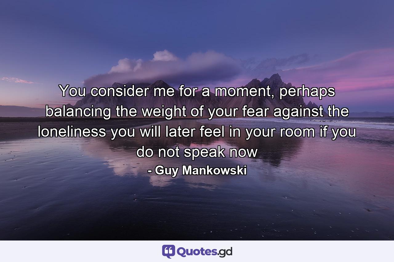 You consider me for a moment, perhaps balancing the weight of your fear against the loneliness you will later feel in your room if you do not speak now - Quote by Guy Mankowski