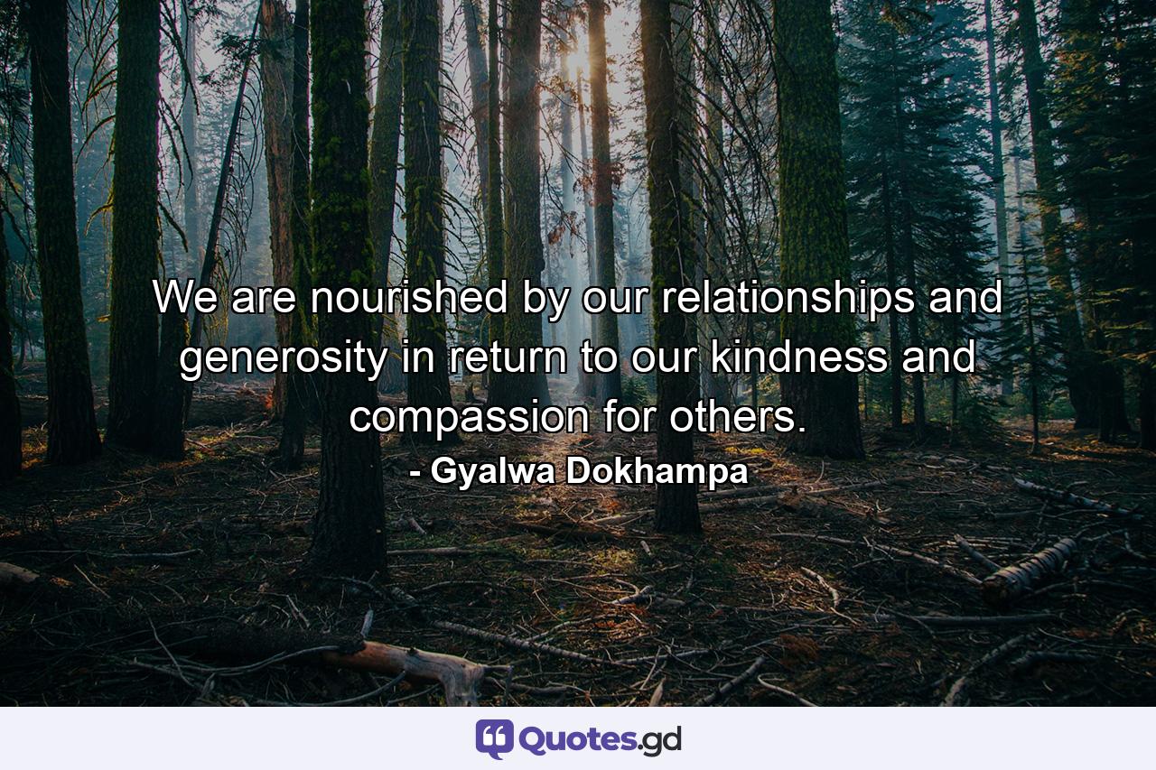 We are nourished by our relationships and generosity in return to our kindness and compassion for others. - Quote by Gyalwa Dokhampa