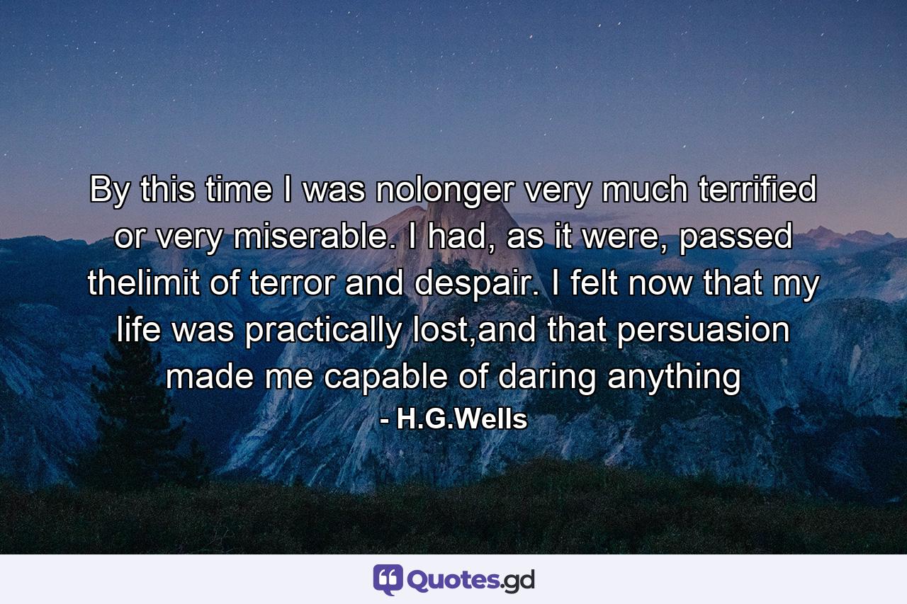 By this time I was nolonger very much terrified or very miserable. I had, as it were, passed thelimit of terror and despair. I felt now that my life was practically lost,and that persuasion made me capable of daring anything - Quote by H.G.Wells