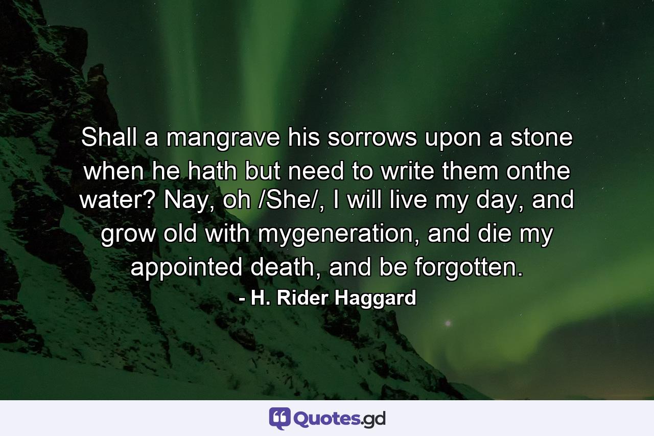 Shall a mangrave his sorrows upon a stone when he hath but need to write them onthe water? Nay, oh /She/, I will live my day, and grow old with mygeneration, and die my appointed death, and be forgotten. - Quote by H. Rider Haggard