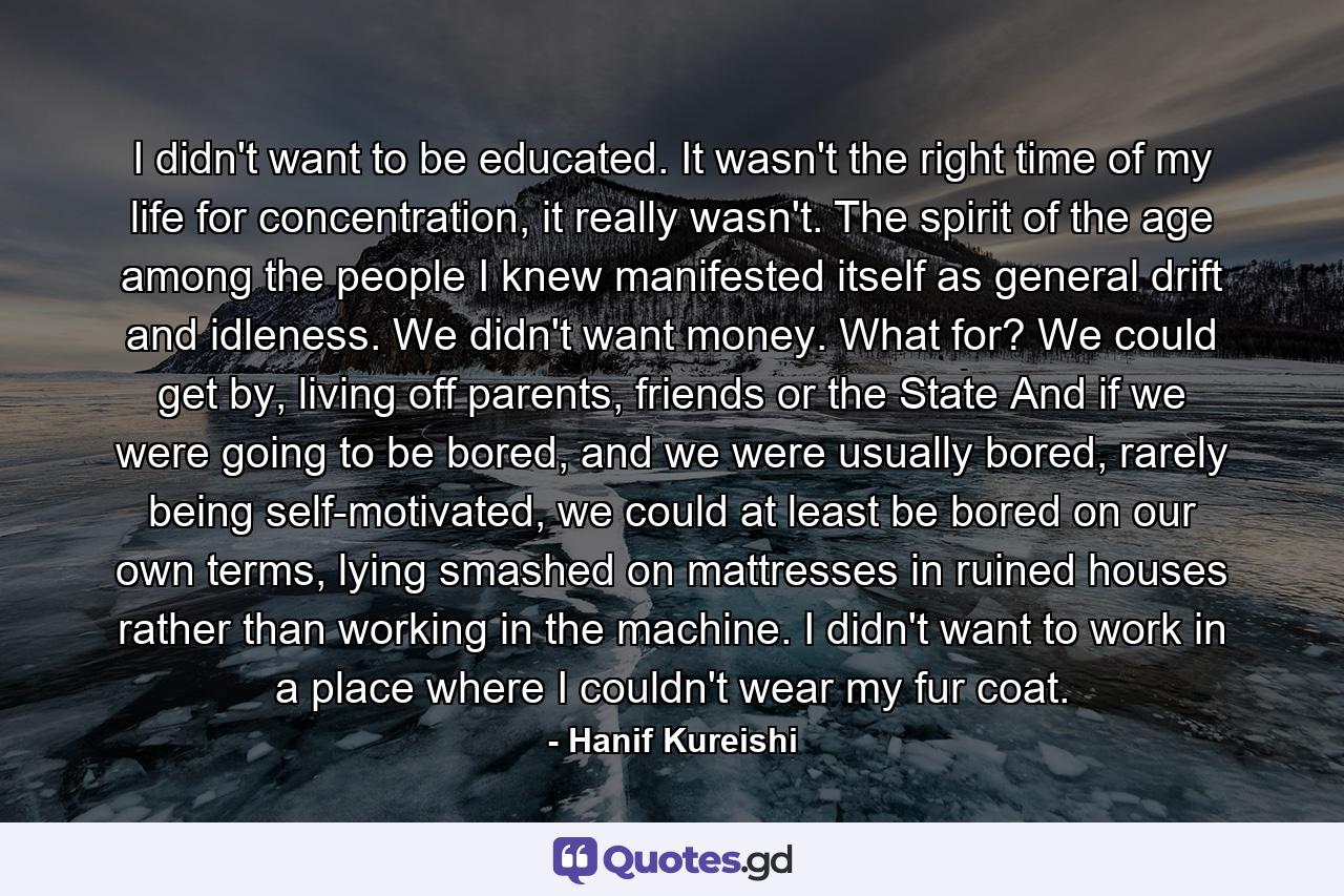 I didn't want to be educated. It wasn't the right time of my life for concentration, it really wasn't. The spirit of the age among the people I knew manifested itself as general drift and idleness. We didn't want money. What for? We could get by, living off parents, friends or the State And if we were going to be bored, and we were usually bored, rarely being self-motivated, we could at least be bored on our own terms, lying smashed on mattresses in ruined houses rather than working in the machine. I didn't want to work in a place where I couldn't wear my fur coat. - Quote by Hanif Kureishi