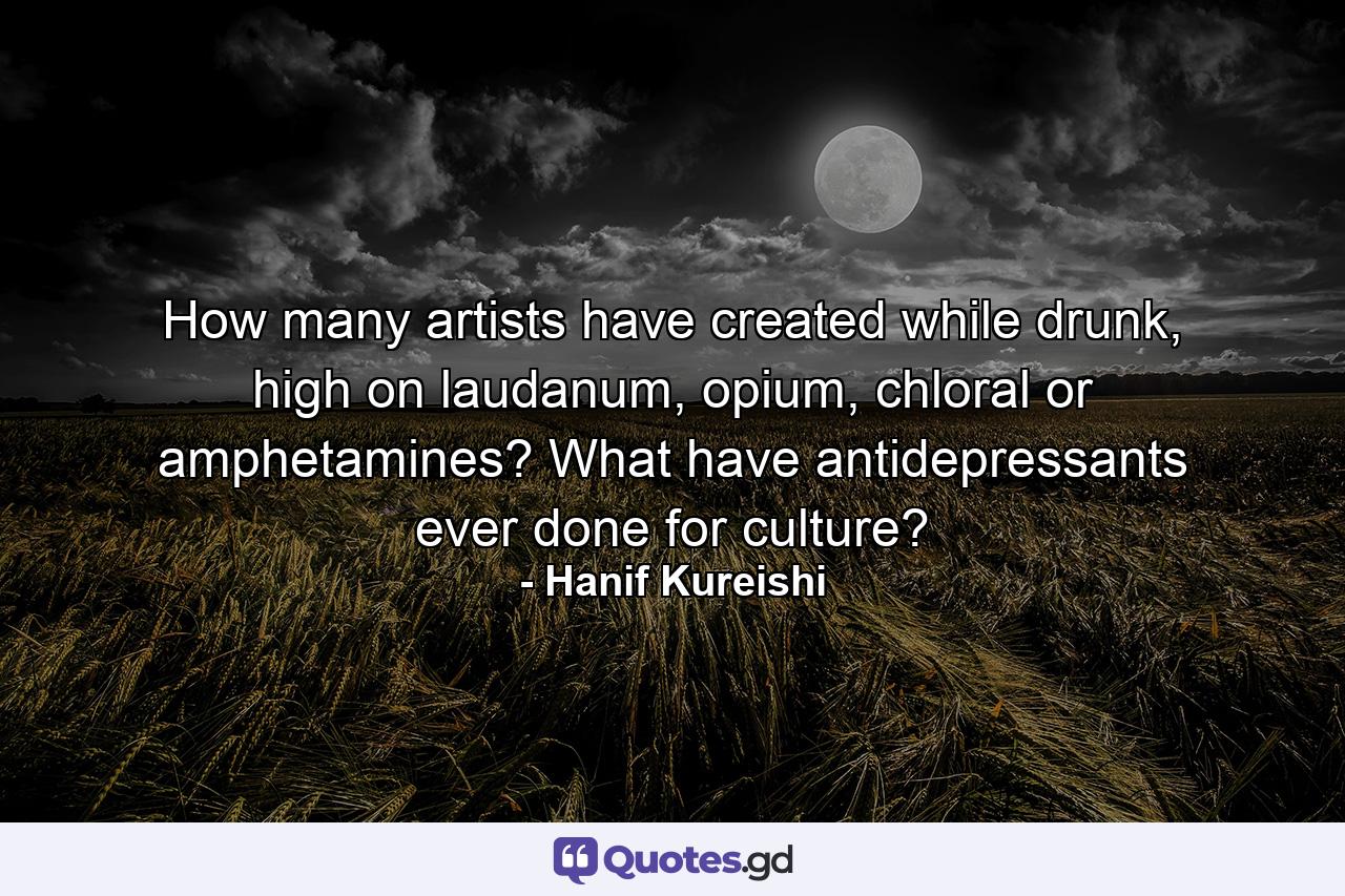 How many artists have created while drunk, high on laudanum, opium, chloral or amphetamines? What have antidepressants ever done for culture? - Quote by Hanif Kureishi