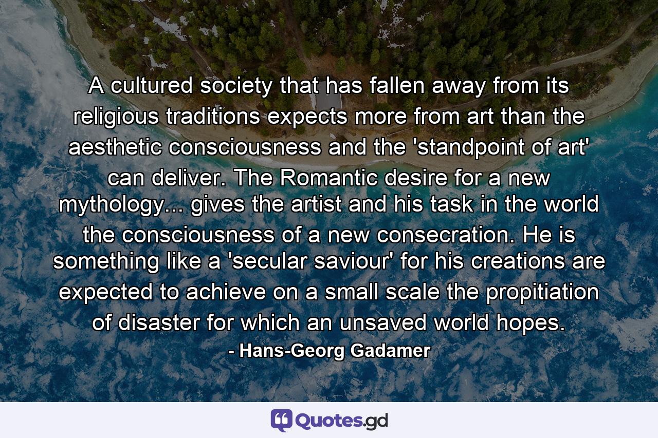 A cultured society that has fallen away from its religious traditions expects more from art than the aesthetic consciousness and the 'standpoint of art' can deliver. The Romantic desire for a new mythology... gives the artist and his task in the world the consciousness of a new consecration. He is something like a 'secular saviour' for his creations are expected to achieve on a small scale the propitiation of disaster for which an unsaved world hopes. - Quote by Hans-Georg Gadamer