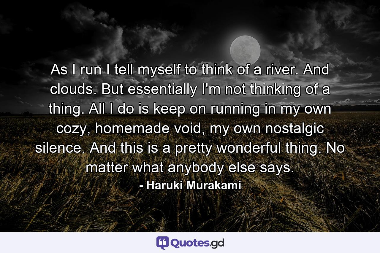 As I run I tell myself to think of a river. And clouds. But essentially I'm not thinking of a thing. All I do is keep on running in my own cozy, homemade void, my own nostalgic silence. And this is a pretty wonderful thing. No matter what anybody else says. - Quote by Haruki Murakami