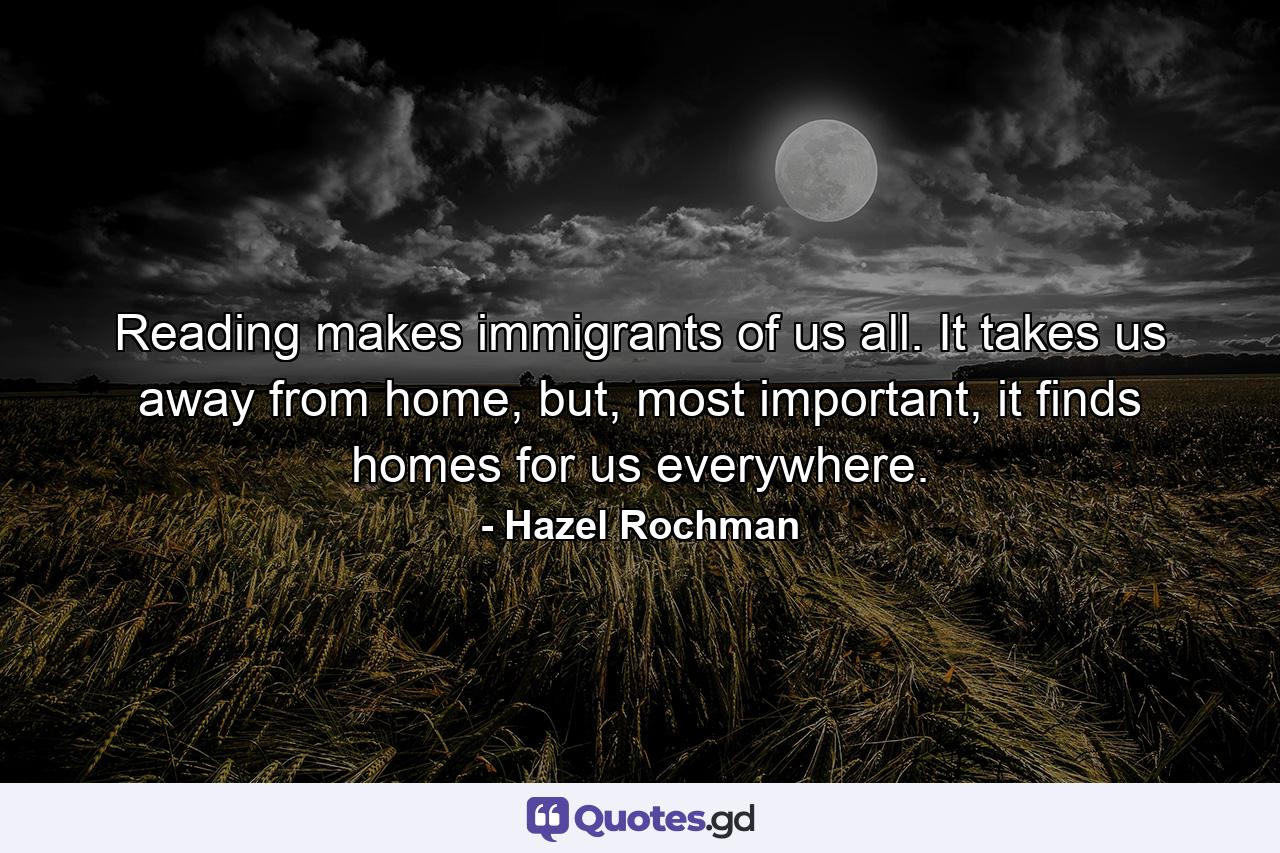 Reading makes immigrants of us all. It takes us away from home, but, most important, it finds homes for us everywhere. - Quote by Hazel Rochman