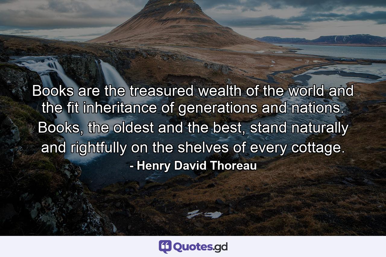 Books are the treasured wealth of the world and the fit inheritance of generations and nations. Books, the oldest and the best, stand naturally and rightfully on the shelves of every cottage. - Quote by Henry David Thoreau