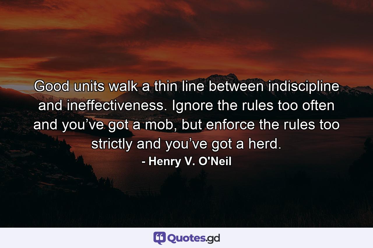 Good units walk a thin line between indiscipline and ineffectiveness. Ignore the rules too often and you’ve got a mob, but enforce the rules too strictly and you’ve got a herd. - Quote by Henry V. O'Neil