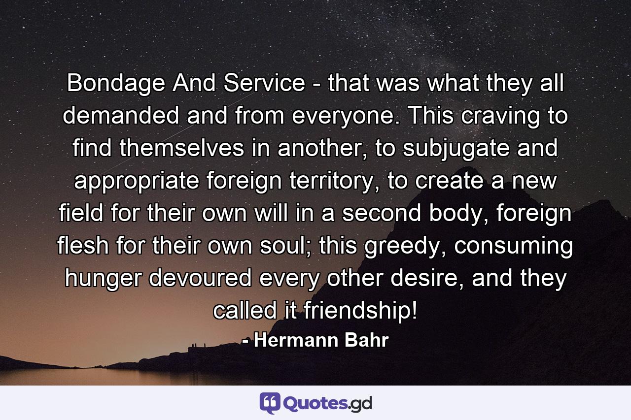 Bondage And Service - that was what they all demanded and from everyone. This craving to find themselves in another, to subjugate and appropriate foreign territory, to create a new field for their own will in a second body, foreign flesh for their own soul; this greedy, consuming hunger devoured every other desire, and they called it friendship! - Quote by Hermann Bahr