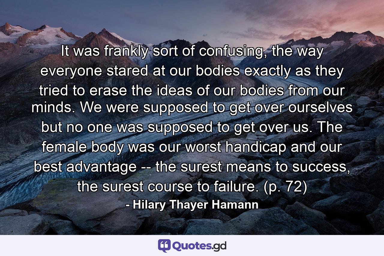 It was frankly sort of confusing, the way everyone stared at our bodies exactly as they tried to erase the ideas of our bodies from our minds. We were supposed to get over ourselves but no one was supposed to get over us. The female body was our worst handicap and our best advantage -- the surest means to success, the surest course to failure. (p. 72) - Quote by Hilary Thayer Hamann