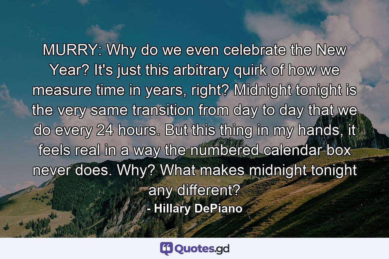 MURRY: Why do we even celebrate the New Year? It's just this arbitrary quirk of how we measure time in years, right? Midnight tonight is the very same transition from day to day that we do every 24 hours. But this thing in my hands, it feels real in a way the numbered calendar box never does. Why? What makes midnight tonight any different? - Quote by Hillary DePiano