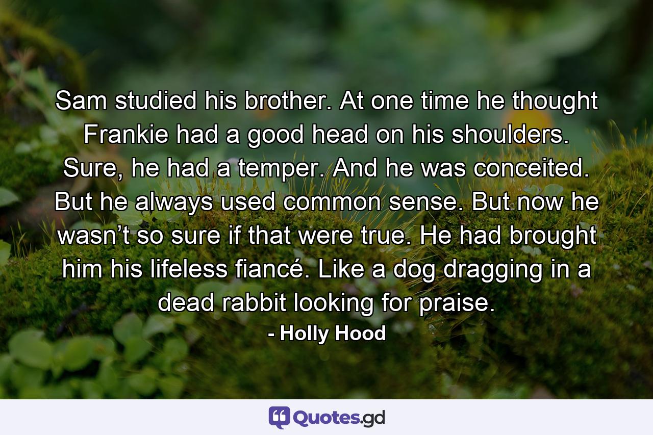 Sam studied his brother. At one time he thought Frankie had a good head on his shoulders. Sure, he had a temper. And he was conceited. But he always used common sense. But now he wasn’t so sure if that were true. He had brought him his lifeless fiancé. Like a dog dragging in a dead rabbit looking for praise. - Quote by Holly Hood