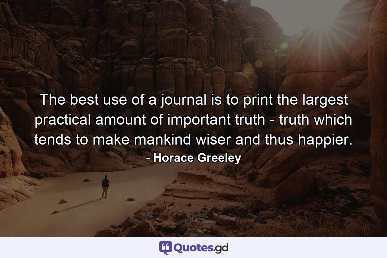 The best use of a journal is to print the largest practical amount of important truth  - truth which tends to make mankind wiser  and thus happier. - Quote by Horace Greeley