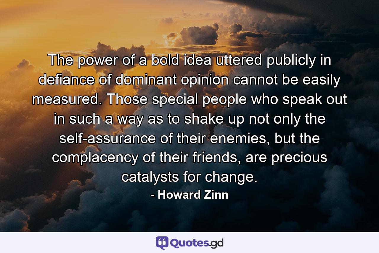 The power of a bold idea uttered publicly in defiance of dominant opinion cannot be easily measured. Those special people who speak out in such a way as to shake up not only the self-assurance of their enemies, but the complacency of their friends, are precious catalysts for change. - Quote by Howard Zinn