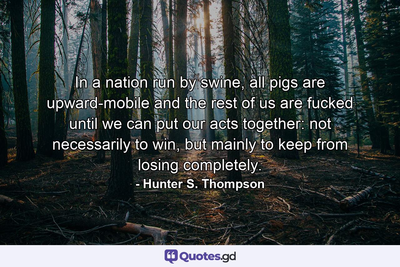 In a nation run by swine, all pigs are upward-mobile and the rest of us are fucked until we can put our acts together: not necessarily to win, but mainly to keep from losing completely. - Quote by Hunter S. Thompson