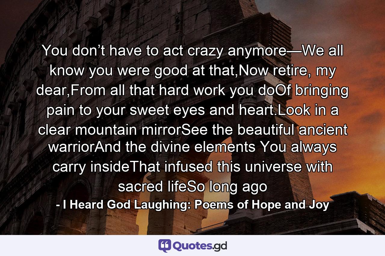 You don’t have to act crazy anymore—We all know you were good at that,Now retire, my dear,From all that hard work you doOf bringing pain to your sweet eyes and heart.Look in a clear mountain mirrorSee the beautiful ancient warriorAnd the divine elements You always carry insideThat infused this universe with sacred lifeSo long ago - Quote by I Heard God Laughing: Poems of Hope and Joy