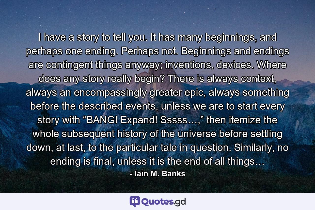 I have a story to tell you. It has many beginnings, and perhaps one ending. Perhaps not. Beginnings and endings are contingent things anyway; inventions, devices. Where does any story really begin? There is always context, always an encompassingly greater epic, always something before the described events, unless we are to start every story with “BANG! Expand! Sssss…,” then itemize the whole subsequent history of the universe before settling down, at last, to the particular tale in question. Similarly, no ending is final, unless it is the end of all things… - Quote by Iain M. Banks