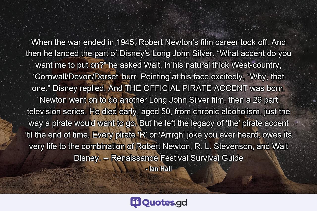 When the war ended in 1945, Robert Newton’s film career took off. And then he landed the part of Disney’s Long John Silver. “What accent do you want me to put on?” he asked Walt, in his natural thick West-country, ‘Cornwall/Devon/Dorset’ burr. Pointing at his face excitedly, “Why, that one.” Disney replied. And THE OFFICIAL PIRATE ACCENT was born. Newton went on to do another Long John Silver film, then a 26 part television series. He died early, aged 50, from chronic alcoholism, just the way a pirate would want to go. But he left the legacy of ‘the’ pirate accent ‘til the end of time. Every pirate ‘R’ or ‘Arrrgh’ joke you ever heard, owes its very life to the combination of Robert Newton, R. L. Stevenson, and Walt Disney. -- Renaissance Festival Survival Guide - Quote by Ian Hall