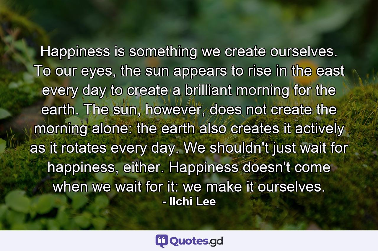 Happiness is something we create ourselves. To our eyes, the sun appears to rise in the east every day to create a brilliant morning for the earth. The sun, however, does not create the morning alone: the earth also creates it actively as it rotates every day. We shouldn't just wait for happiness, either. Happiness doesn't come when we wait for it: we make it ourselves. - Quote by Ilchi Lee