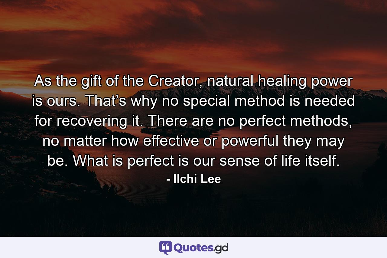 As the gift of the Creator, natural healing power is ours. That’s why no special method is needed for recovering it. There are no perfect methods, no matter how effective or powerful they may be. What is perfect is our sense of life itself. - Quote by Ilchi Lee