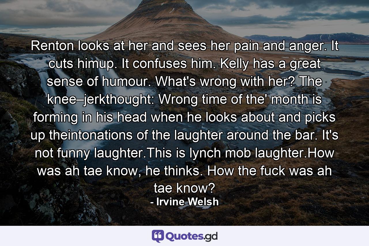 Renton looks at her and sees her pain and anger. It cuts himup. It confuses him. Kelly has a great sense of humour. What's wrong with her? The knee–jerkthought: Wrong time of the' month is forming in his head when he looks about and picks up theintonations of the laughter around the bar. It's not funny laughter.This is lynch mob laughter.How was ah tae know, he thinks. How the fuck was ah tae know? - Quote by Irvine Welsh