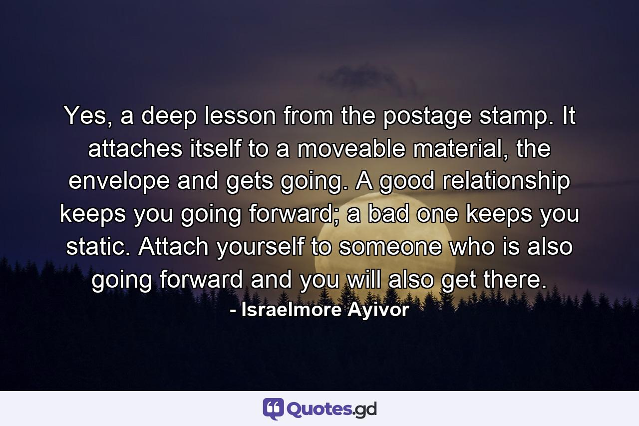 Yes, a deep lesson from the postage stamp. It attaches itself to a moveable material, the envelope and gets going. A good relationship keeps you going forward; a bad one keeps you static. Attach yourself to someone who is also going forward and you will also get there. - Quote by Israelmore Ayivor