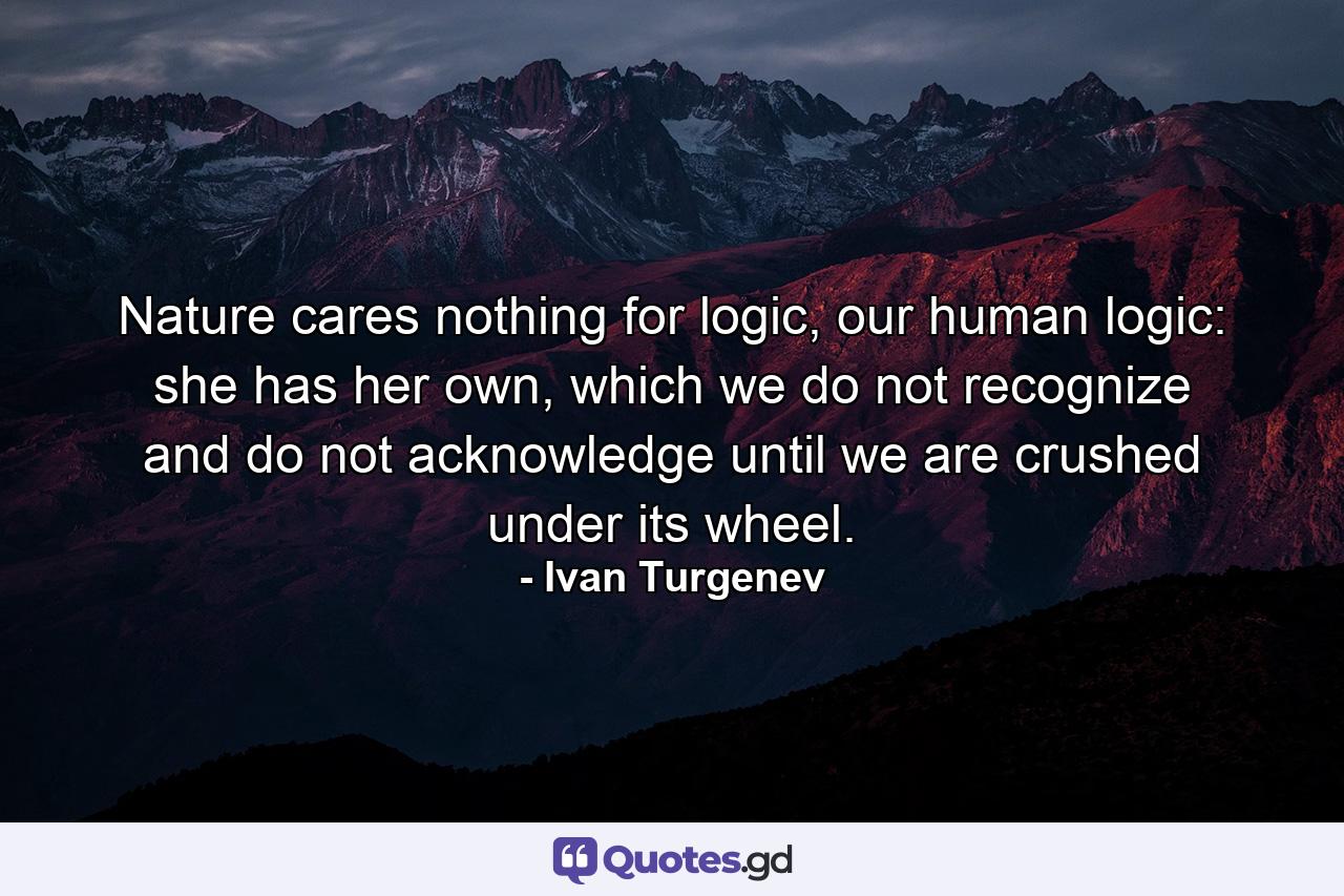 Nature cares nothing for logic, our human logic: she has her own, which we do not recognize and do not acknowledge until we are crushed under its wheel. - Quote by Ivan Turgenev