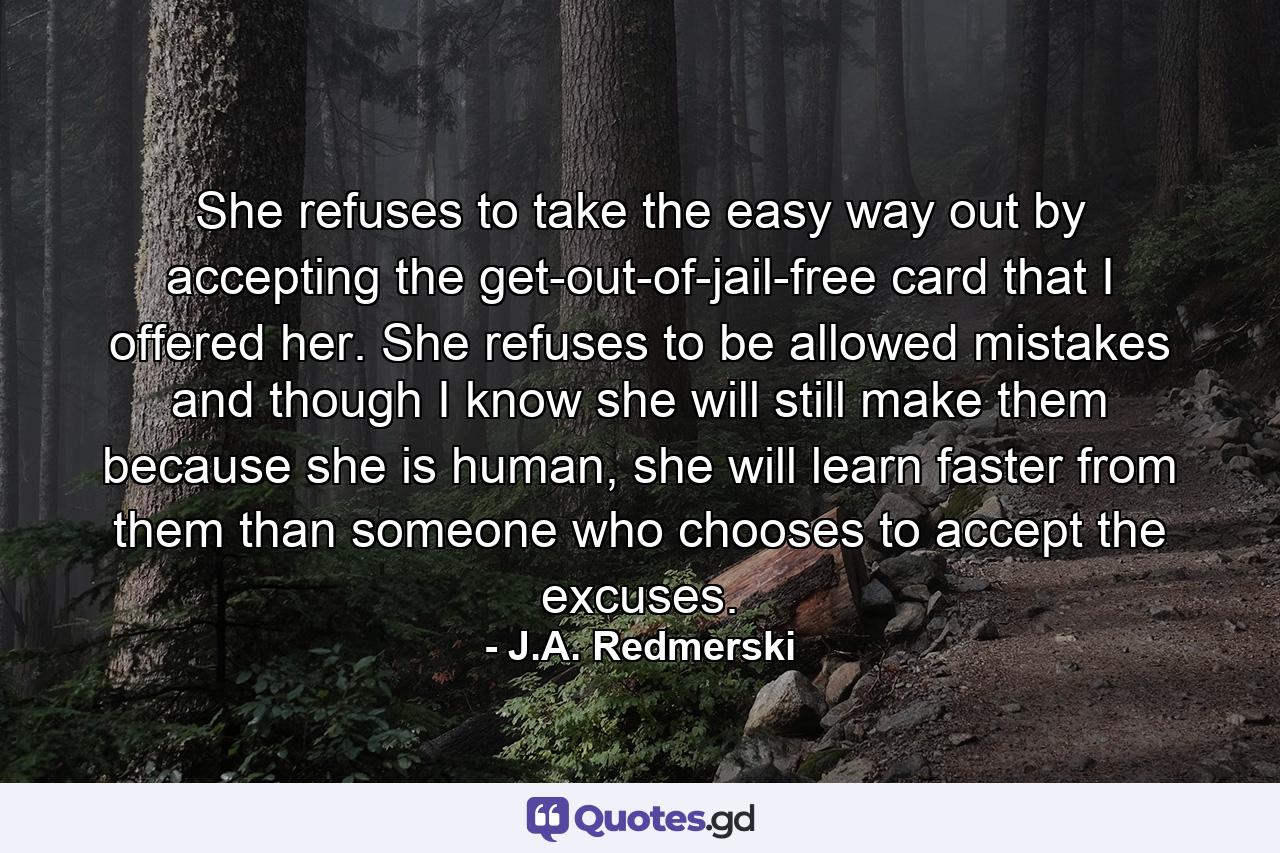 She refuses to take the easy way out by accepting the get-out-of-jail-free card that I offered her. She refuses to be allowed mistakes and though I know she will still make them because she is human, she will learn faster from them than someone who chooses to accept the excuses. - Quote by J.A. Redmerski