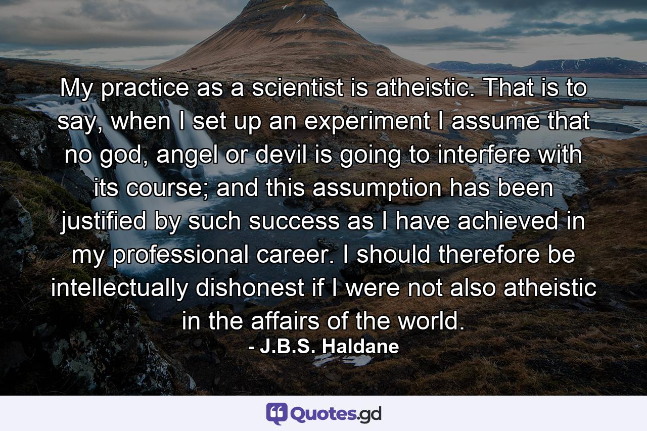 My practice as a scientist is atheistic. That is to say, when I set up an experiment I assume that no god, angel or devil is going to interfere with its course; and this assumption has been justified by such success as I have achieved in my professional career. I should therefore be intellectually dishonest if I were not also atheistic in the affairs of the world. - Quote by J.B.S. Haldane