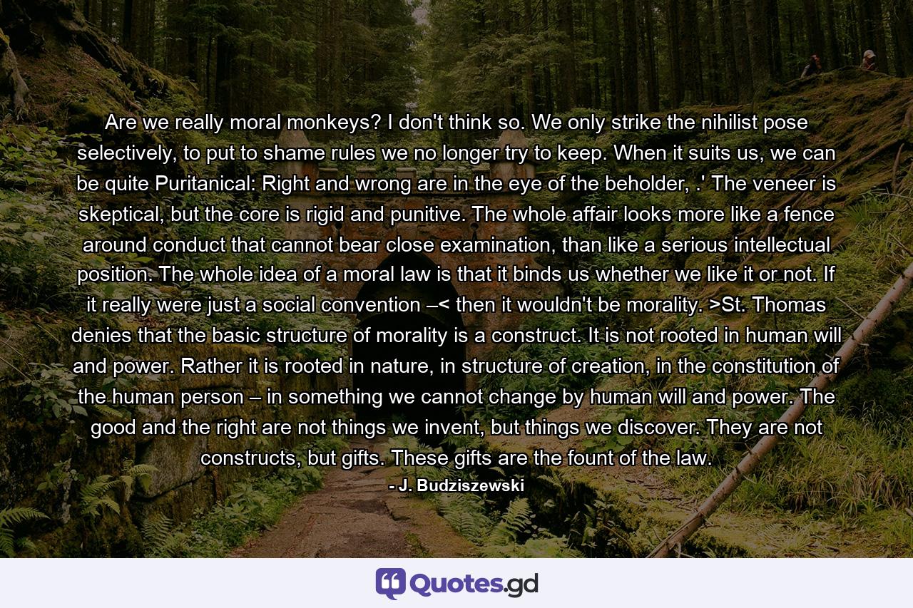 Are we really moral monkeys? I don't think so. We only strike the nihilist pose selectively, to put to shame rules we no longer try to keep. When it suits us, we can be quite Puritanical: Right and wrong are in the eye of the beholder, .' The veneer is skeptical, but the core is rigid and punitive. The whole affair looks more like a fence around conduct that cannot bear close examination, than like a serious intellectual position. The whole idea of a moral law is that it binds us whether we like it or not. If it really were just a social convention –< then it wouldn't be morality. >St. Thomas denies that the basic structure of morality is a construct. It is not rooted in human will and power. Rather it is rooted in nature, in structure of creation, in the constitution of the human person – in something we cannot change by human will and power. The good and the right are not things we invent, but things we discover. They are not constructs, but gifts. These gifts are the fount of the law. - Quote by J. Budziszewski