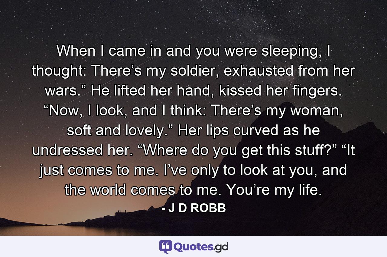 When I came in and you were sleeping, I thought: There’s my soldier, exhausted from her wars.” He lifted her hand, kissed her fingers. “Now, I look, and I think: There’s my woman, soft and lovely.” Her lips curved as he undressed her. “Where do you get this stuff?” “It just comes to me. I’ve only to look at you, and the world comes to me. You’re my life. - Quote by J D ROBB