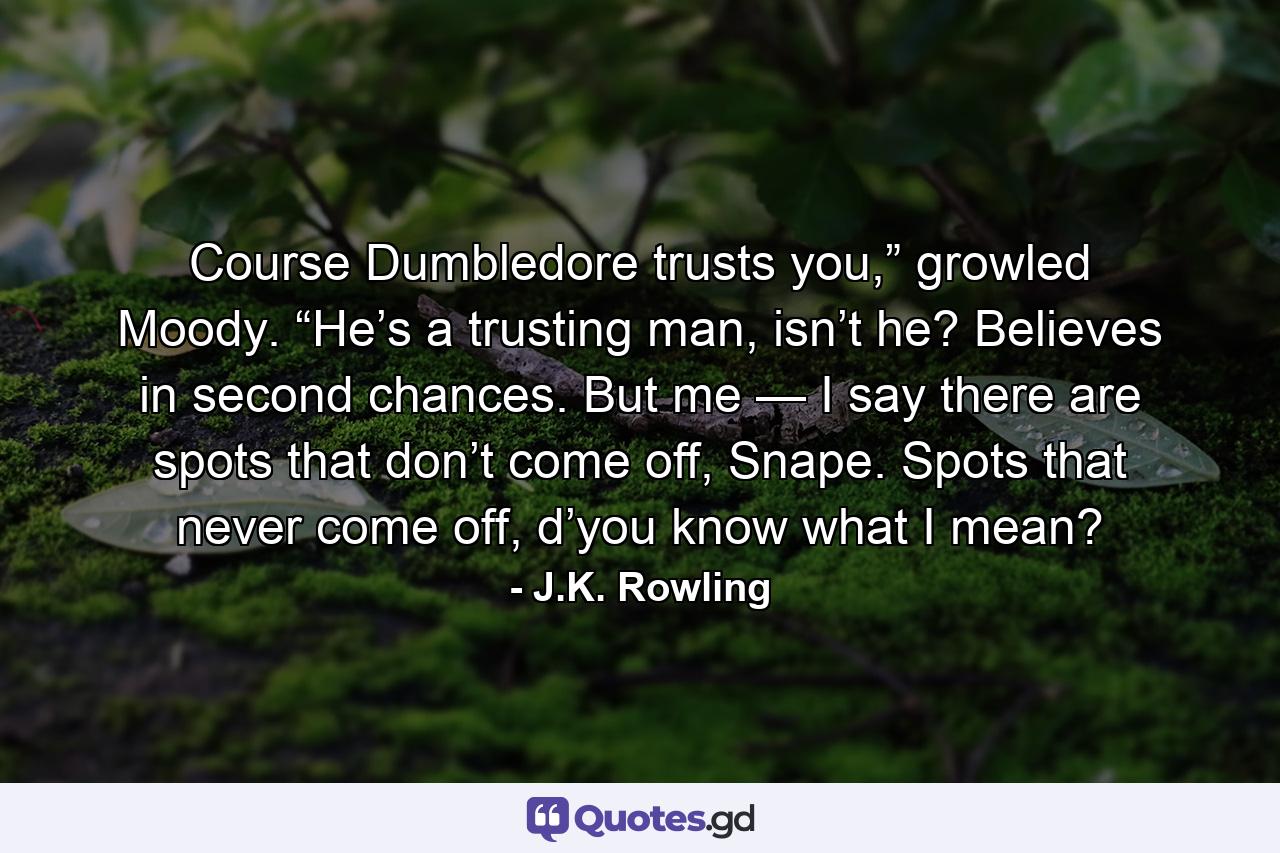 Course Dumbledore trusts you,” growled Moody. “He’s a trusting man, isn’t he? Believes in second chances. But me — I say there are spots that don’t come off, Snape. Spots that never come off, d’you know what I mean? - Quote by J.K. Rowling