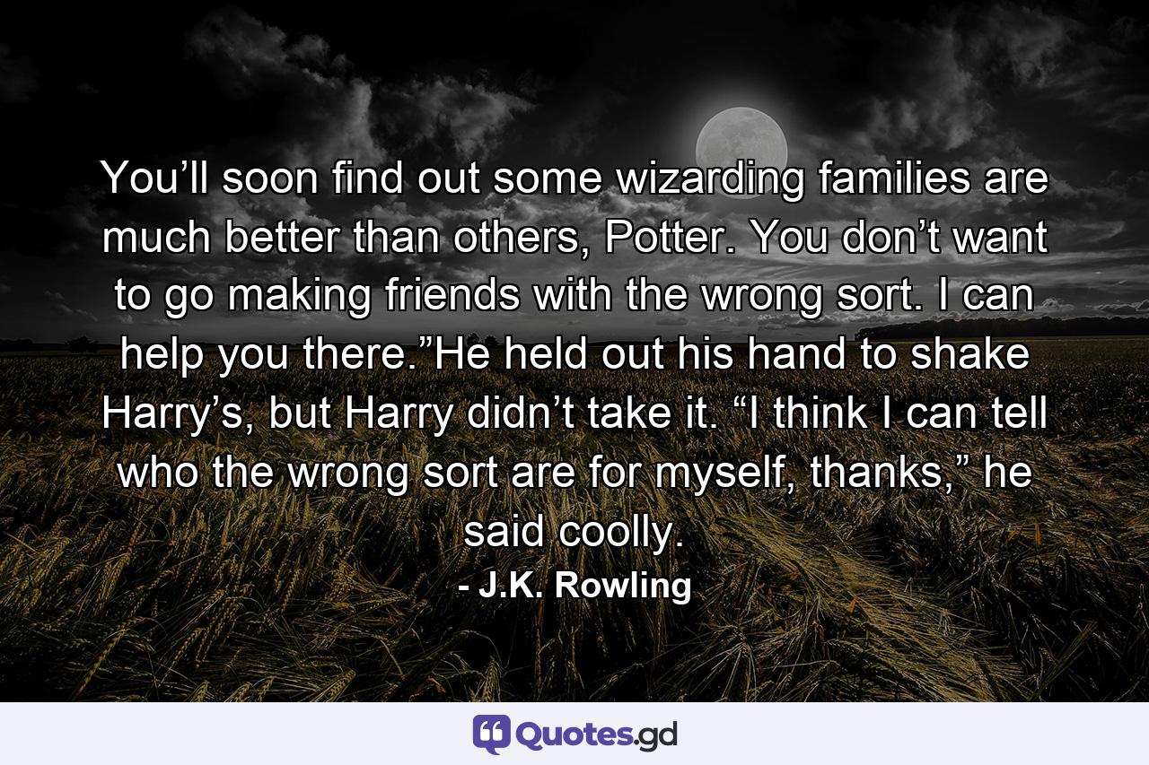 You’ll soon find out some wizarding families are much better than others, Potter. You don’t want to go making friends with the wrong sort. I can help you there.”He held out his hand to shake Harry’s, but Harry didn’t take it. “I think I can tell who the wrong sort are for myself, thanks,” he said coolly. - Quote by J.K. Rowling