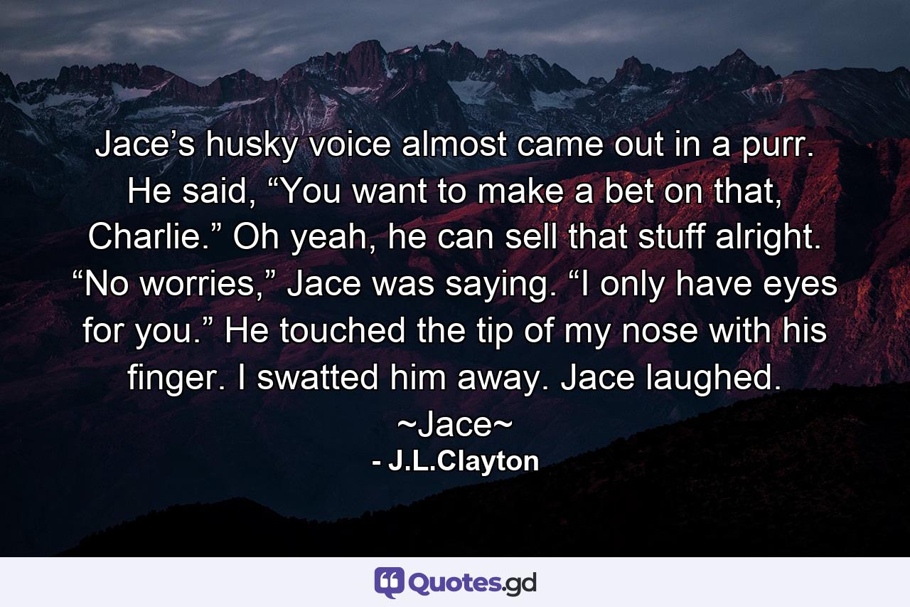 Jace’s husky voice almost came out in a purr. He said, “You want to make a bet on that, Charlie.” Oh yeah, he can sell that stuff alright. “No worries,” Jace was saying. “I only have eyes for you.” He touched the tip of my nose with his finger. I swatted him away. Jace laughed. ~Jace~ - Quote by J.L.Clayton