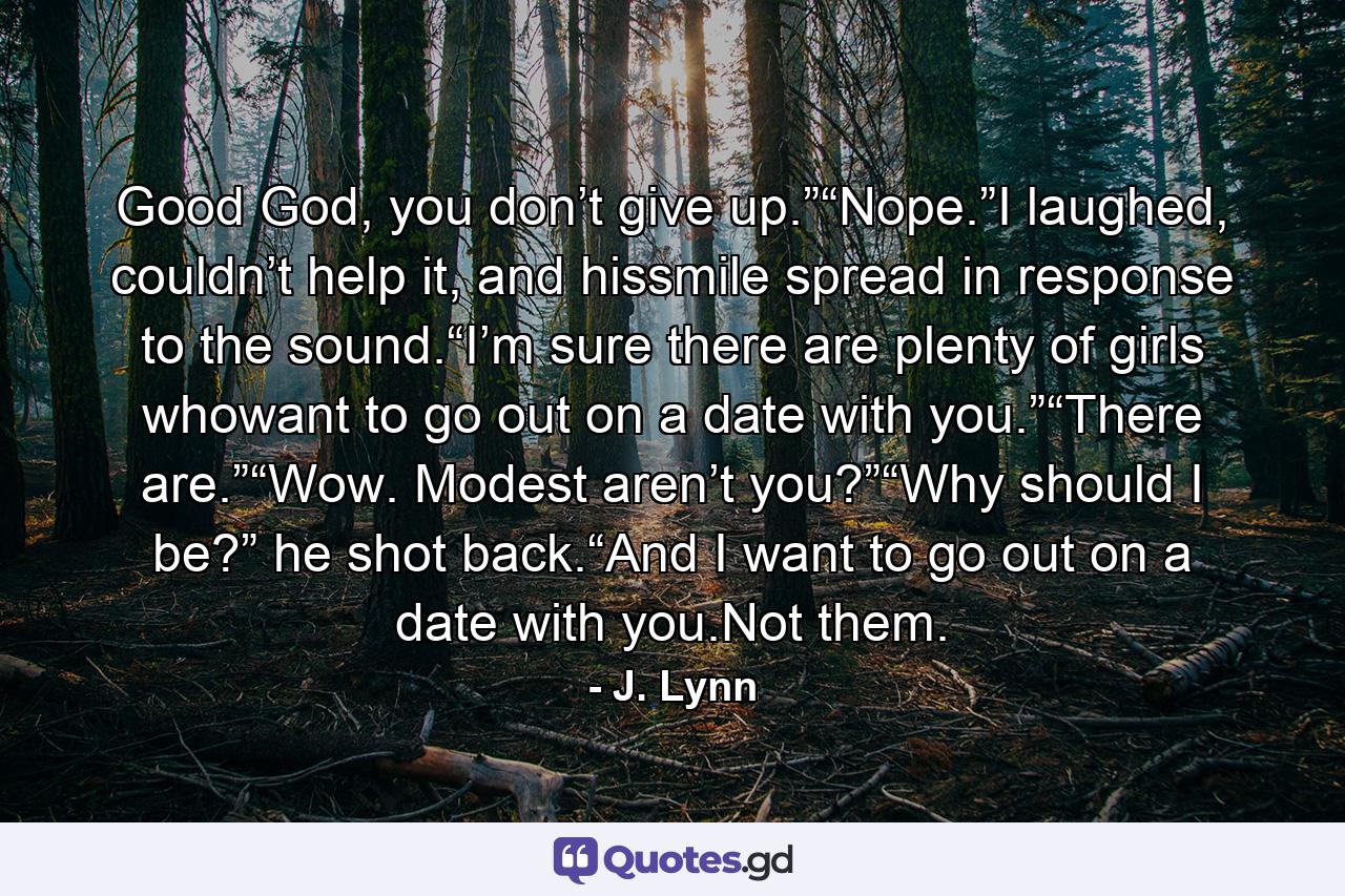 Good God, you don’t give up.”“Nope.”I laughed, couldn’t help it, and hissmile spread in response to the sound.“I’m sure there are plenty of girls whowant to go out on a date with you.”“There are.”“Wow. Modest aren’t you?”“Why should I be?” he shot back.“And I want to go out on a date with you.Not them. - Quote by J. Lynn