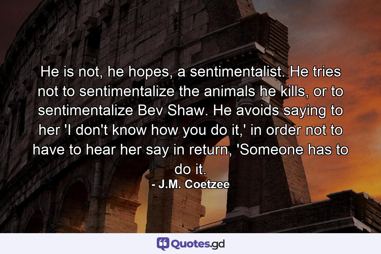 He is not, he hopes, a sentimentalist. He tries not to sentimentalize the animals he kills, or to sentimentalize Bev Shaw. He avoids saying to her 'I don't know how you do it,' in order not to have to hear her say in return, 'Someone has to do it. - Quote by J.M. Coetzee