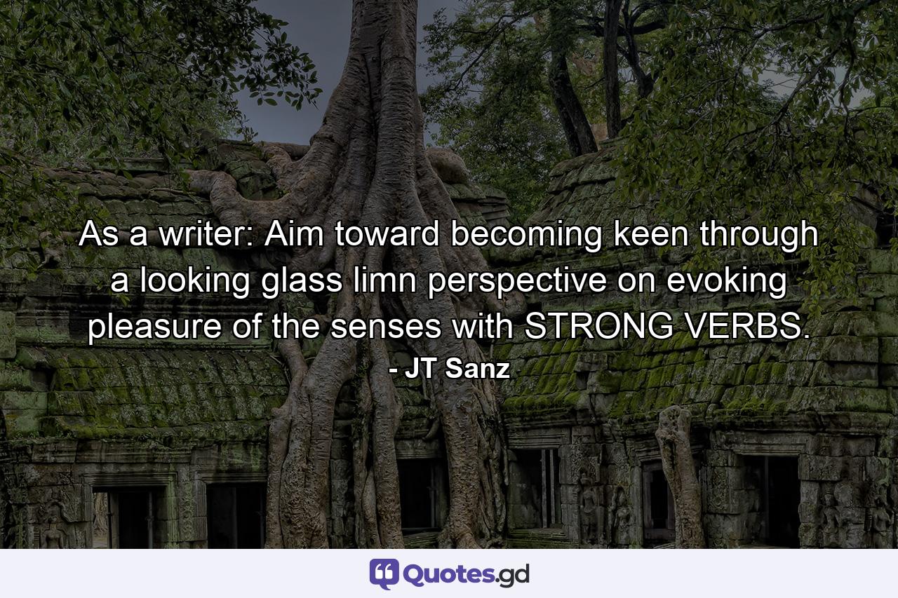 As a writer: Aim toward becoming keen through a looking glass limn perspective on evoking pleasure of the senses with STRONG VERBS. - Quote by JT Sanz