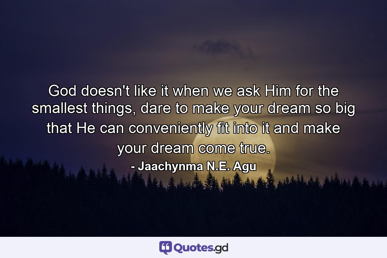 God doesn't like it when we ask Him for the smallest things, dare to make your dream so big that He can conveniently fit into it and make your dream come true. - Quote by Jaachynma N.E. Agu