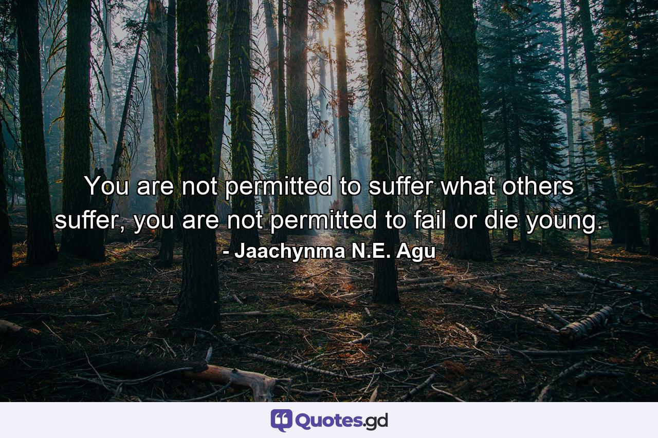 You are not permitted to suffer what others suffer, you are not permitted to fail or die young. - Quote by Jaachynma N.E. Agu