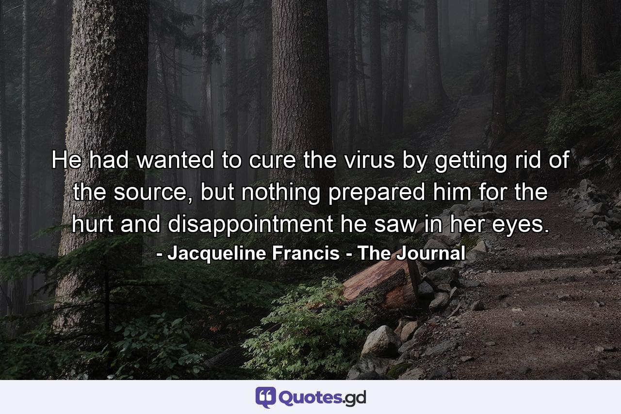 He had wanted to cure the virus by getting rid of the source, but nothing prepared him for the hurt and disappointment he saw in her eyes. - Quote by Jacqueline Francis - The Journal