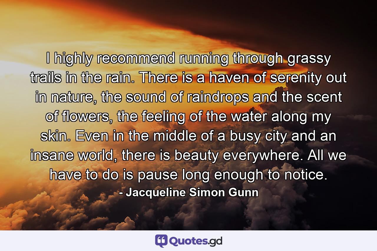 I highly recommend running through grassy trails in the rain. There is a haven of serenity out in nature, the sound of raindrops and the scent of flowers, the feeling of the water along my skin. Even in the middle of a busy city and an insane world, there is beauty everywhere. All we have to do is pause long enough to notice. - Quote by Jacqueline Simon Gunn