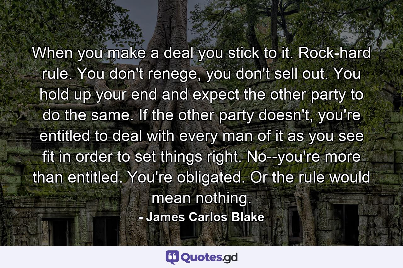 When you make a deal you stick to it. Rock-hard rule. You don't renege, you don't sell out. You hold up your end and expect the other party to do the same. If the other party doesn't, you're entitled to deal with every man of it as you see fit in order to set things right. No--you're more than entitled. You're obligated. Or the rule would mean nothing. - Quote by James Carlos Blake