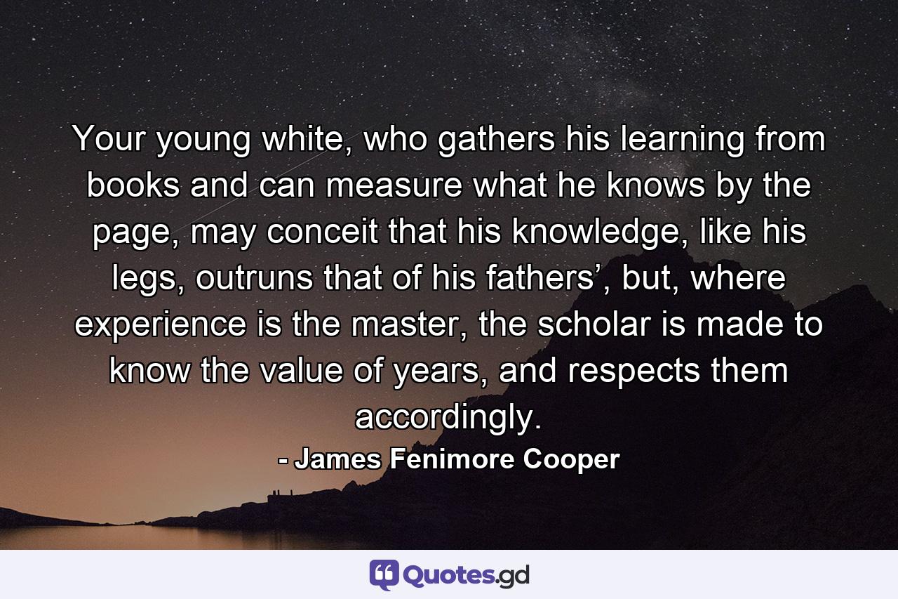 Your young white, who gathers his learning from books and can measure what he knows by the page, may conceit that his knowledge, like his legs, outruns that of his fathers’, but, where experience is the master, the scholar is made to know the value of years, and respects them accordingly. - Quote by James Fenimore Cooper