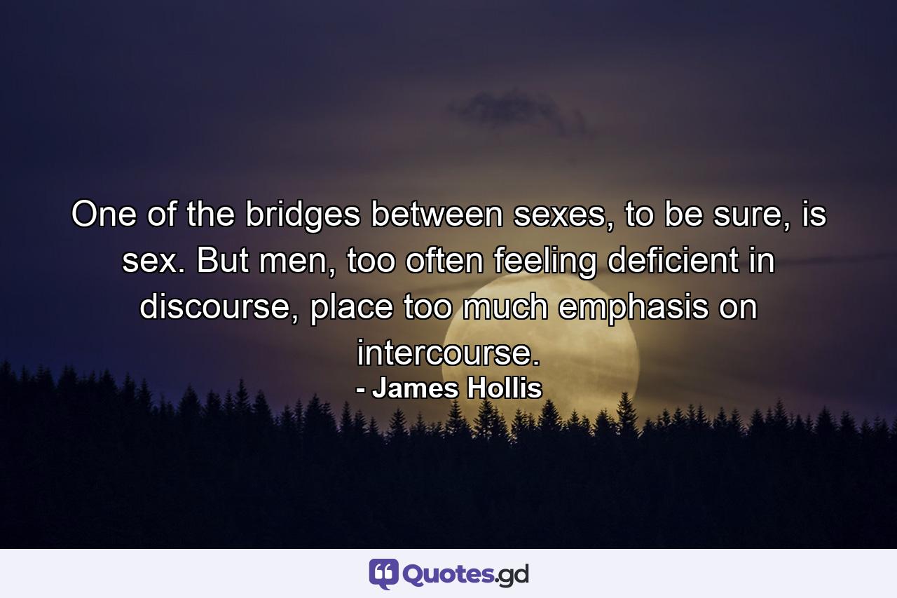 One of the bridges between sexes, to be sure, is sex. But men, too often feeling deficient in discourse, place too much emphasis on intercourse. - Quote by James Hollis