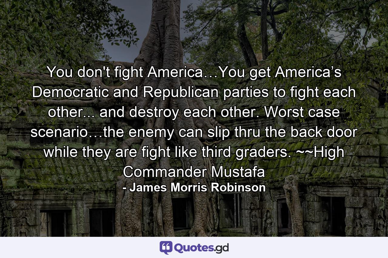 You don't fight America…You get America’s Democratic and Republican parties to fight each other... and destroy each other. Worst case scenario…the enemy can slip thru the back door while they are fight like third graders. ~~High Commander Mustafa - Quote by James Morris Robinson