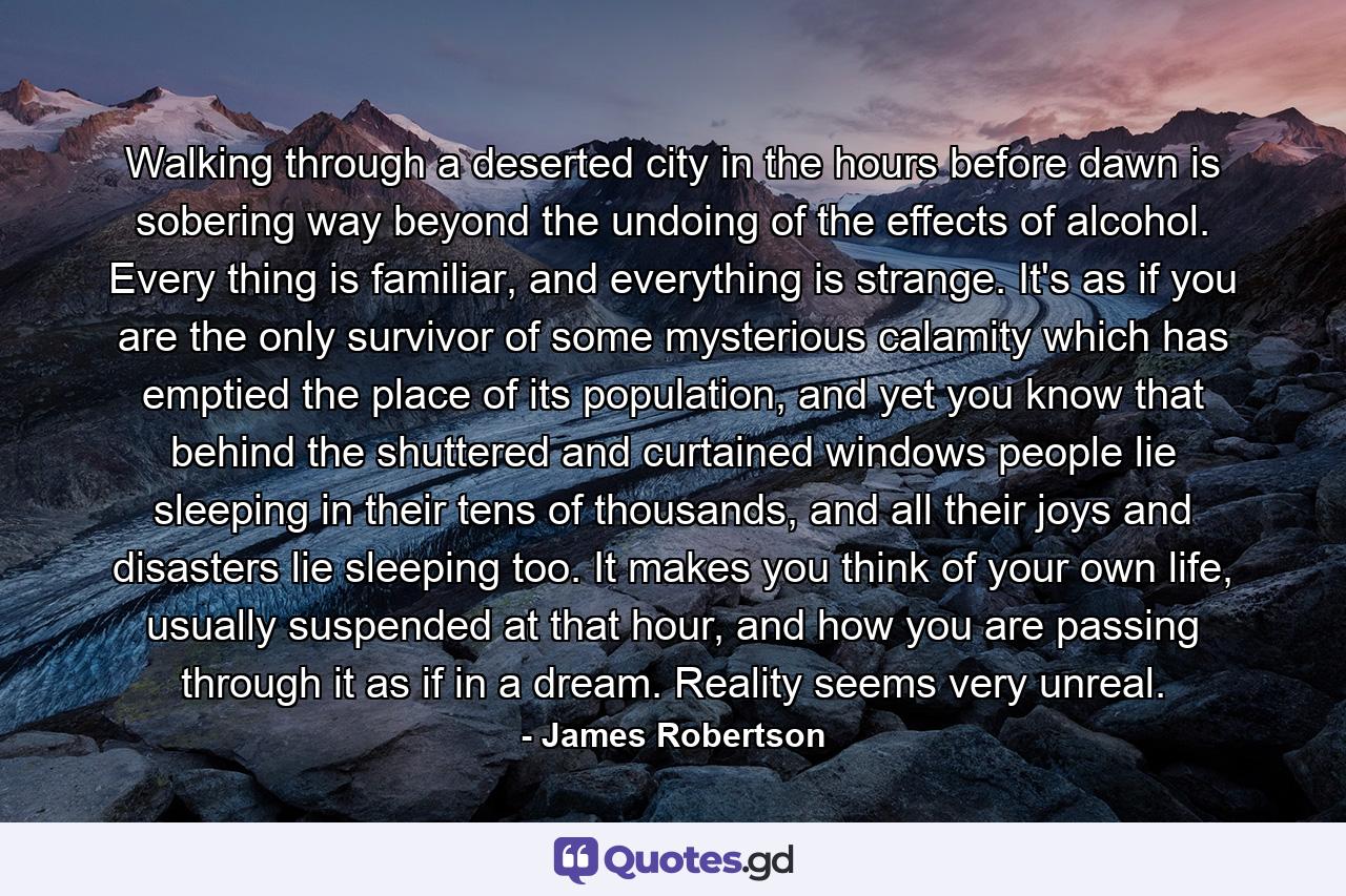 Walking through a deserted city in the hours before dawn is sobering way beyond the undoing of the effects of alcohol. Every thing is familiar, and everything is strange. It's as if you are the only survivor of some mysterious calamity which has emptied the place of its population, and yet you know that behind the shuttered and curtained windows people lie sleeping in their tens of thousands, and all their joys and disasters lie sleeping too. It makes you think of your own life, usually suspended at that hour, and how you are passing through it as if in a dream. Reality seems very unreal. - Quote by James Robertson