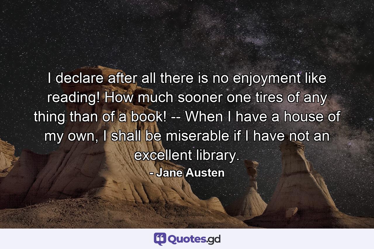 I declare after all there is no enjoyment like reading! How much sooner one tires of any thing than of a book! -- When I have a house of my own, I shall be miserable if I have not an excellent library. - Quote by Jane Austen