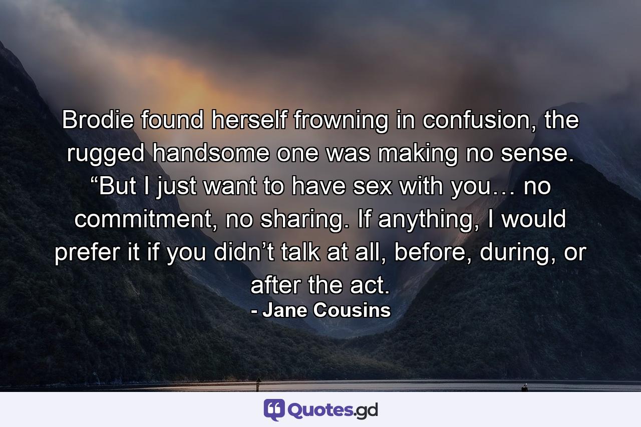 Brodie found herself frowning in confusion, the rugged handsome one was making no sense. “But I just want to have sex with you… no commitment, no sharing. If anything, I would prefer it if you didn’t talk at all, before, during, or after the act. - Quote by Jane Cousins